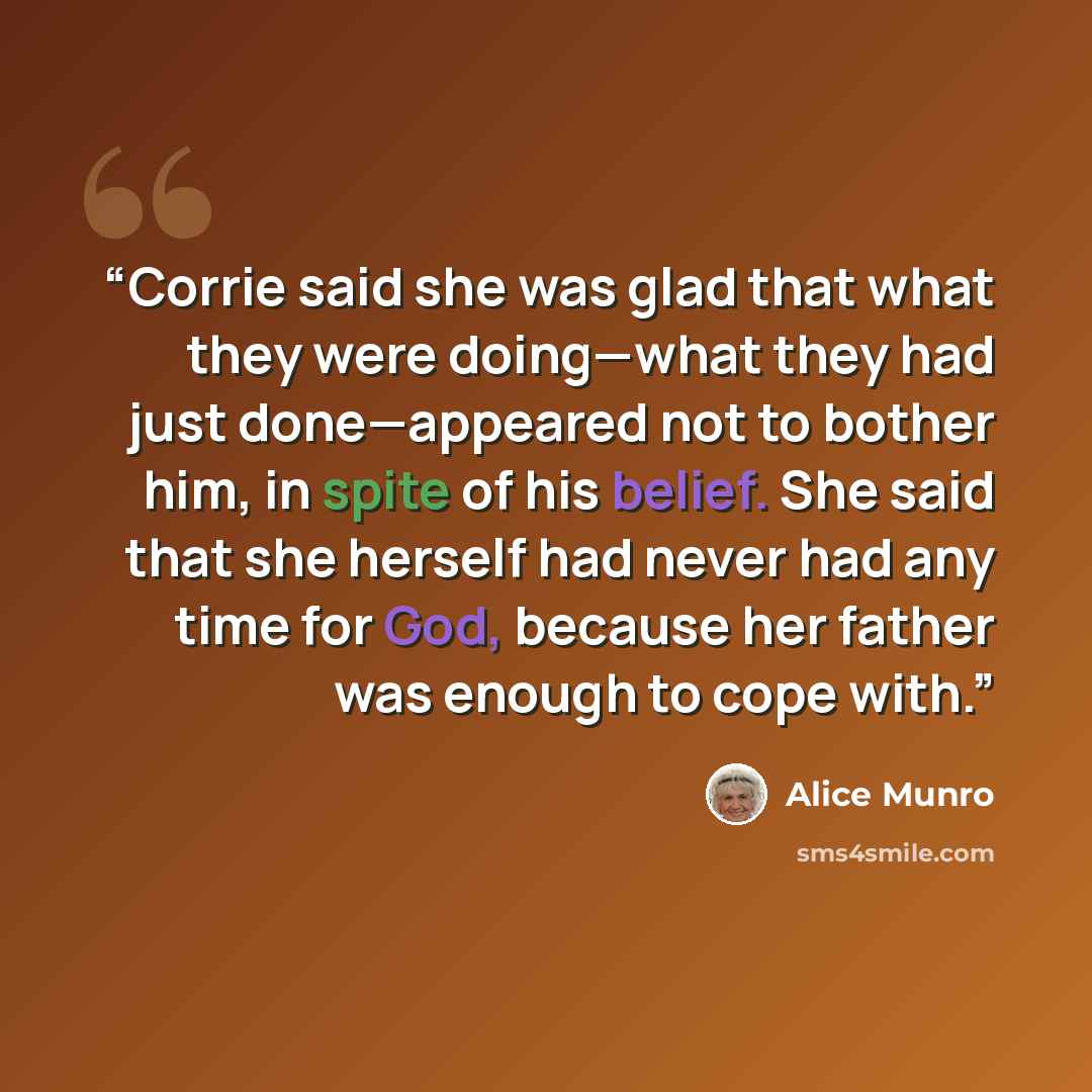 “Corrie said she was glad that what they were doing—what they had just done—appeared not to bother him, in spite of his belief. She said that she herself had never had any time for God, because her father was enough to cope with.” quote by Alice Munro