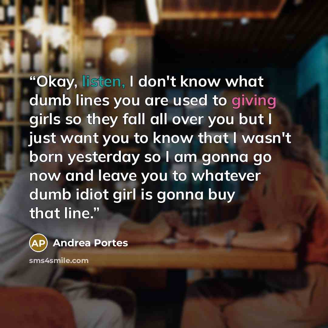 “Okay, listen, I don't know what dumb lines you are used to giving girls so they fall all over you but I just want you to know that I wasn't born yesterday so I am gonna go now and leave you to whatever dumb idiot girl is gonna buy that line.” quote by Andrea Portes