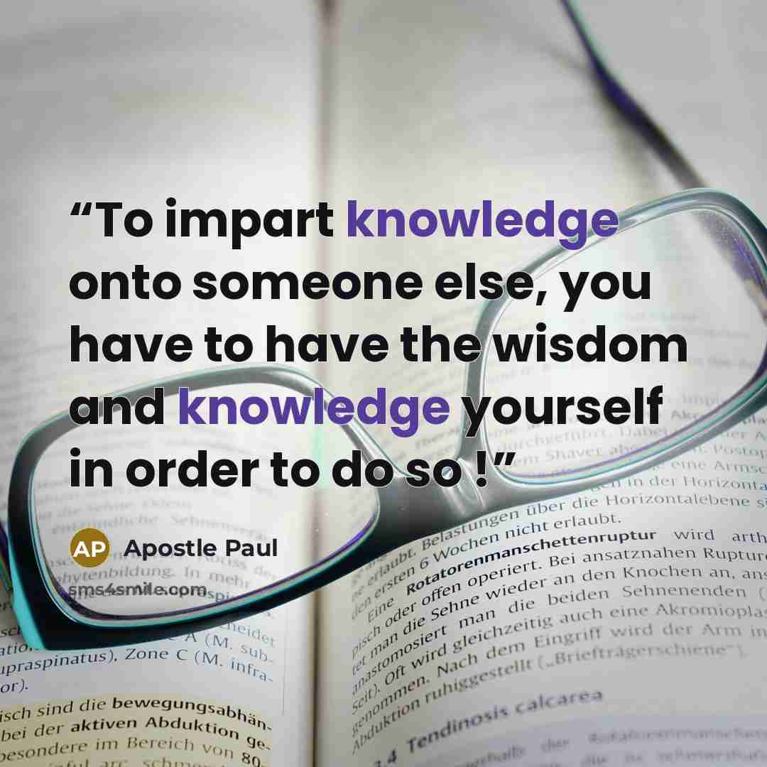 “To impart knowledge onto someone else, you have to have the wisdom and knowledge yourself in order to do so !” quote by Apostle Paul