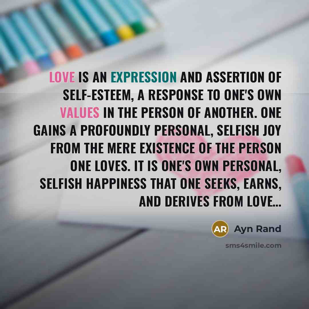 “Love is an expression and assertion of self-esteem, a response to one's own values in the person of another. One gains a profoundly personal, selfish joy from the mere existence of the person one loves. It is one's own personal, selfish happiness that one seeks, earns, and derives from love…” quote by Ayn Rand