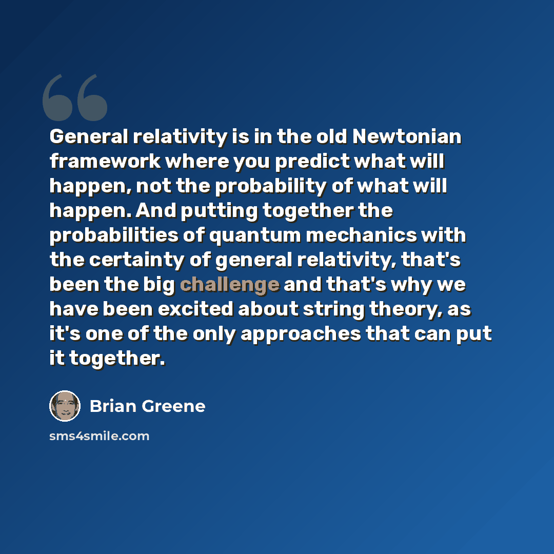 “General relativity is in the old Newtonian framework where you predict what will happen, not the probability of what will happen. And putting together the probabilities of quantum mechanics with the certainty of general relativity, that's been the big challenge and that's why we have been excited…” quote by Brian Greene