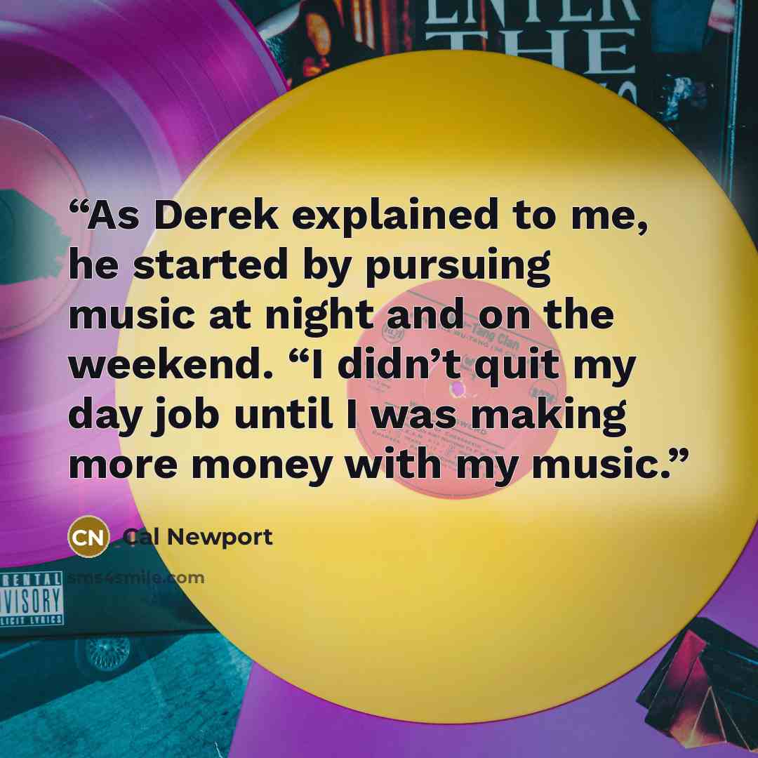 “As Derek explained to me, he started by pursuing music at night and on the weekend. “I didn’t quit my day job until I was making more money with my music.” quote by Cal Newport