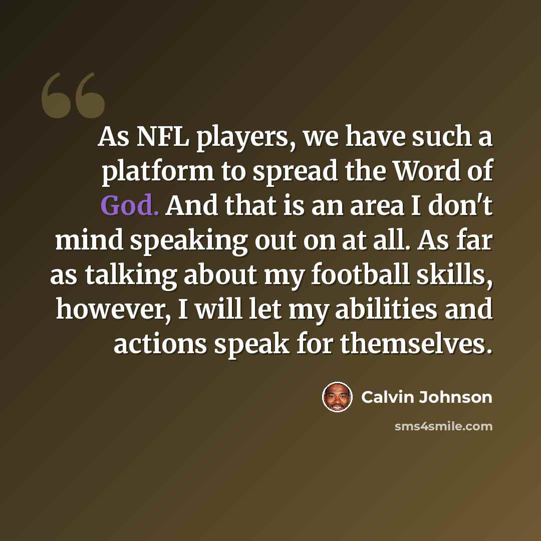“As NFL players, we have such a platform to spread the Word of God. And that is an area I don't mind speaking out on at all. As far as talking about my football skills, however, I will let my abilities and actions speak for themselves.” quote by Calvin Johnson
