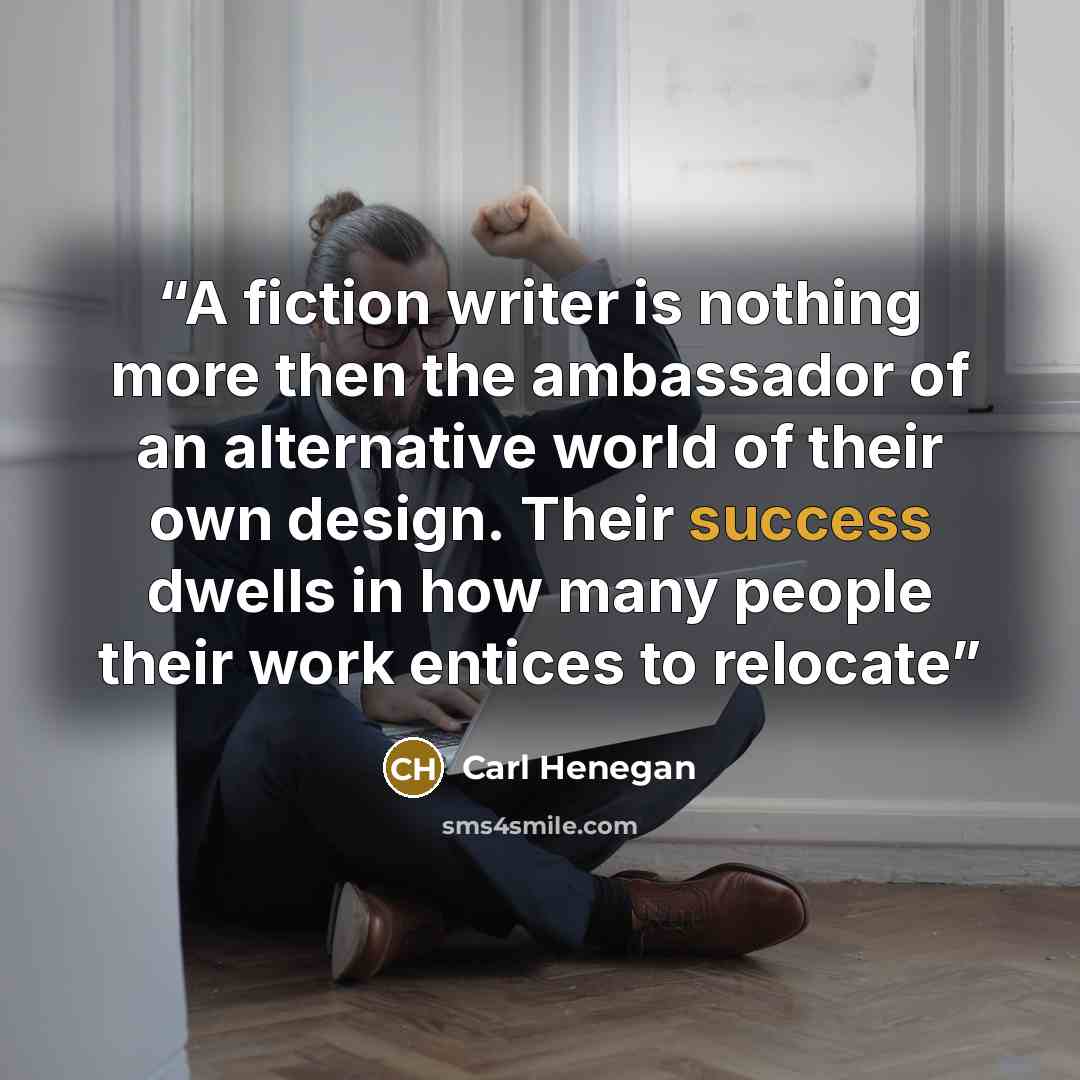 “A fiction writer is nothing more then the ambassador of an alternative world of their own design. Their success dwells in how many people their work entices to relocate” quote by Carl Henegan