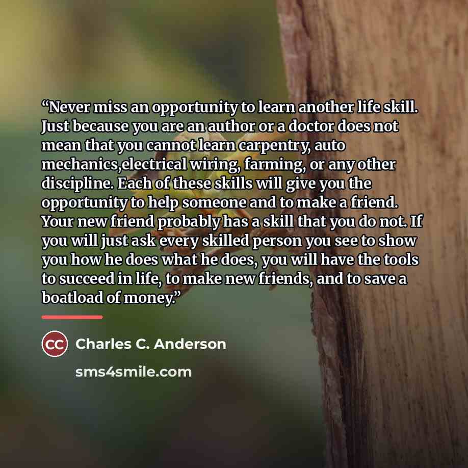 “Never miss an opportunity to learn another life skill. Just because you are an author or a doctor does not mean that you cannot learn carpentry, auto mechanics,electrical wiring, farming, or any other discipline. Each of these skills will give you the opportunity to help someone and to make a…” quote by Charles C. Anderson