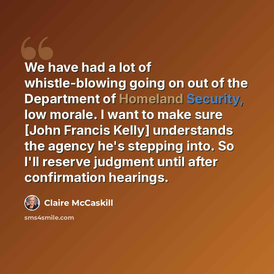 “We have had a lot of whistle-blowing going on out of the Department of Homeland Security, low morale. I want to make sure [John Francis Kelly] understands the agency he's stepping into. So I'll reserve judgment until after confirmation hearings.” quote by Claire McCaskill