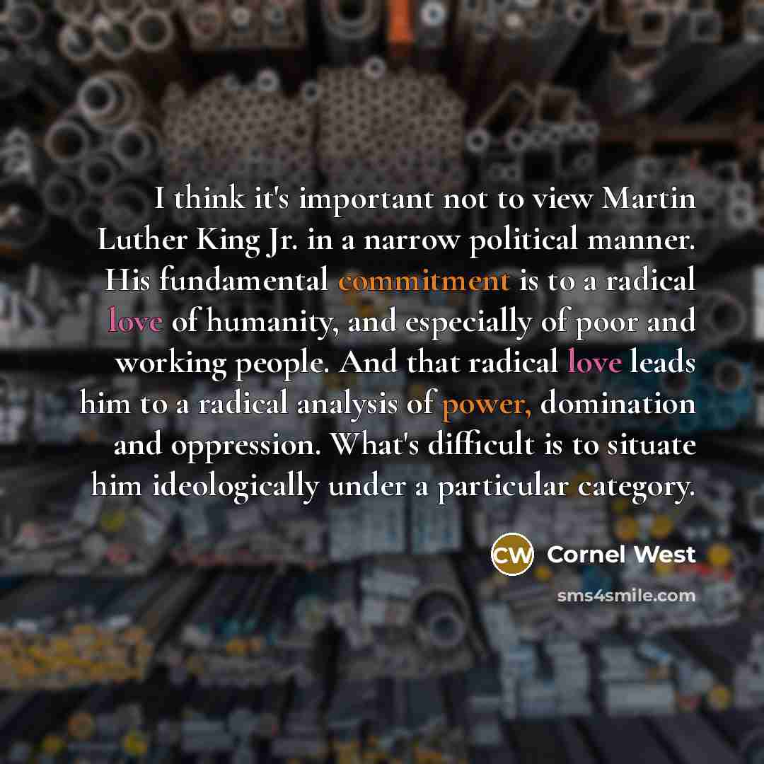 “I think it's important not to view Martin Luther King Jr. in a narrow political manner. His fundamental commitment is to a radical love of humanity, and especially of poor and working people. And that radical love leads him to a radical analysis of power, domination and oppression. What's…” quote by Cornel West