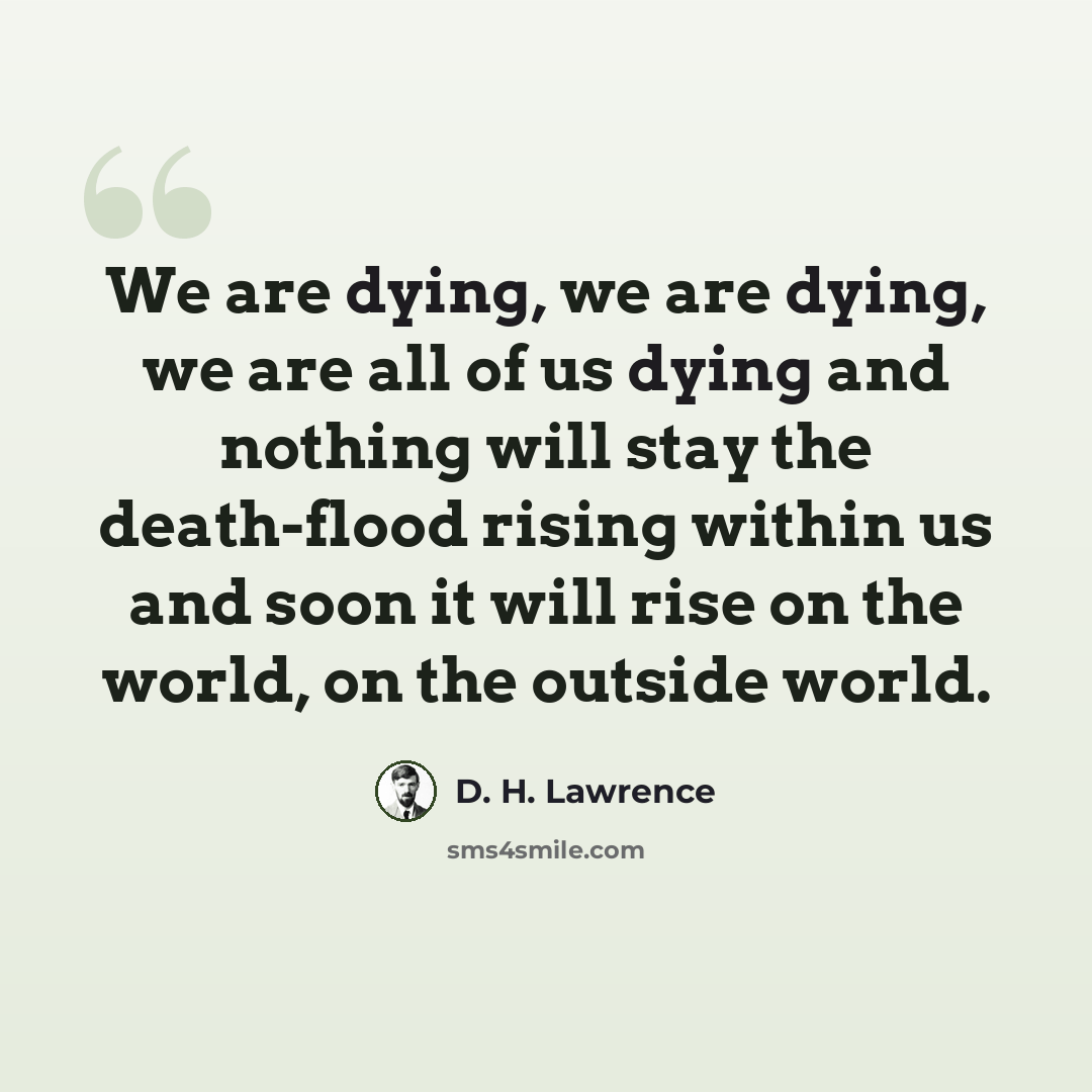 “We are dying, we are dying, we are all of us dying and nothing will stay the death-flood rising within us and soon it will rise on the world, on the outside world.” quote by D. H. Lawrence