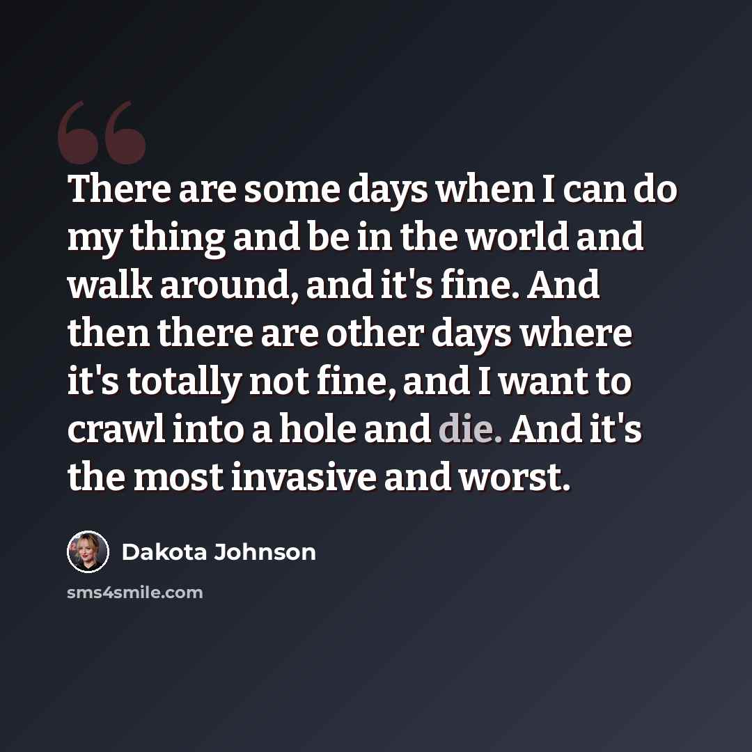 “There are some days when I can do my thing and be in the world and walk around, and it's fine. And then there are other days where it's totally not fine, and I want to crawl into a hole and die. And it's the most invasive and worst.” quote by Dakota Johnson