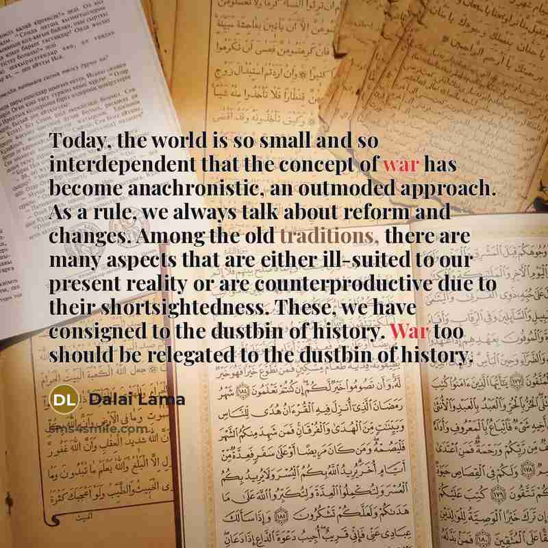 “Today, the world is so small and so interdependent that the concept of war has become anachronistic, an outmoded approach. As a rule, we always talk about reform and changes. Among the old traditions, there are many aspects that are either ill-suited to our present reality or are counterproductive…” quote by Dalai Lama