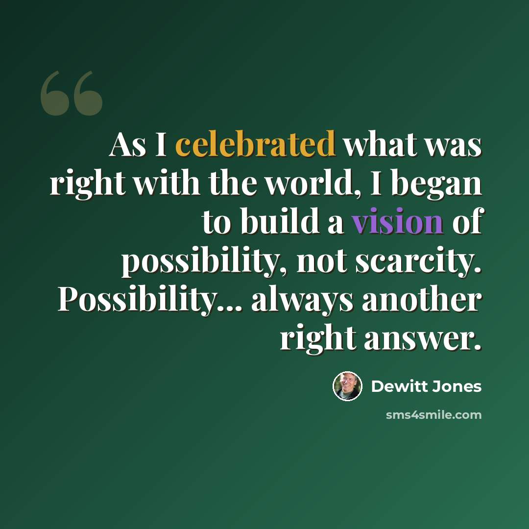 “As I celebrated what was right with the world, I began to build a vision of possibility, not scarcity. Possibility... always another right answer.” quote by Dewitt Jones