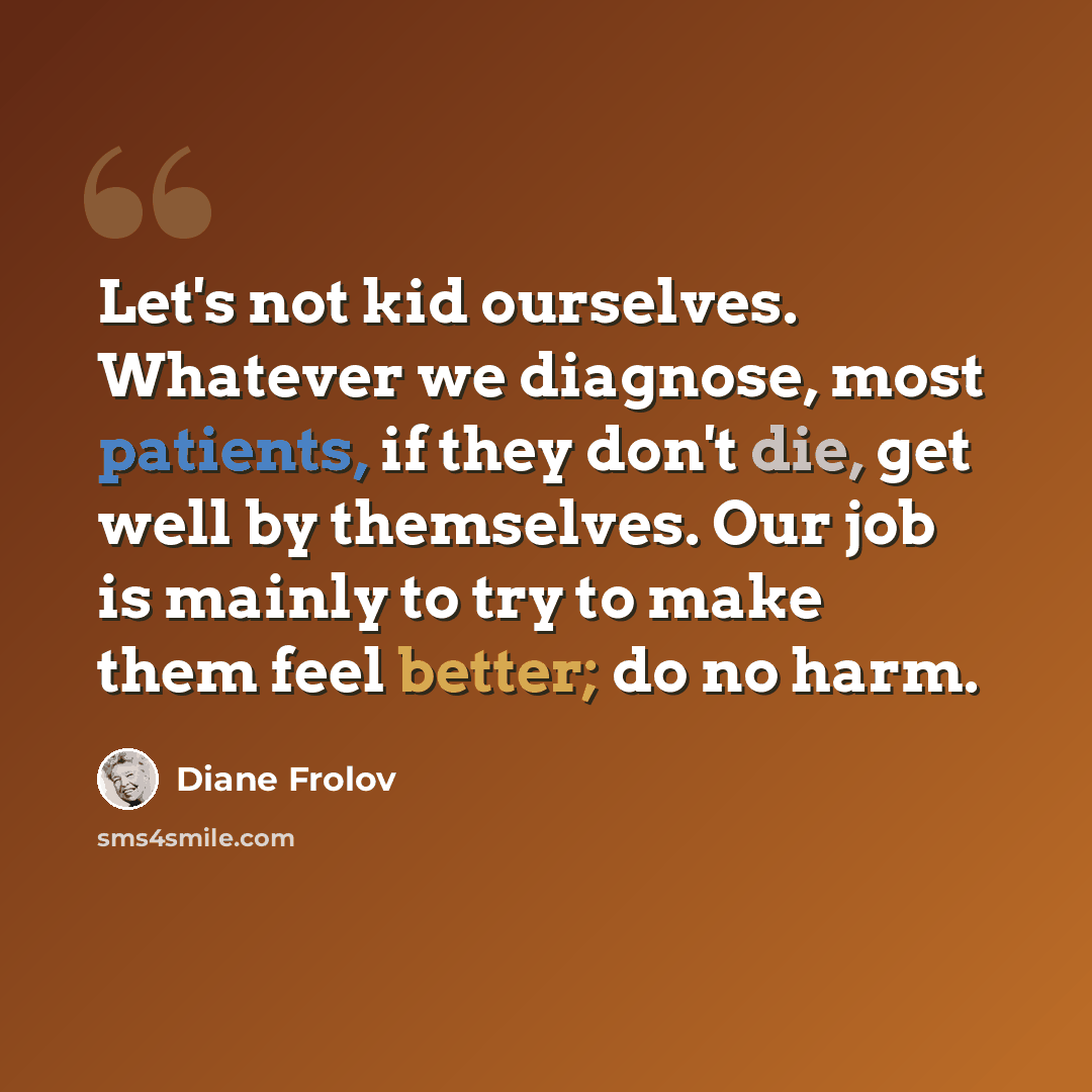 “Let's not kid ourselves. Whatever we diagnose, most patients, if they don't die, get well by themselves. Our job is mainly to try to make them feel better; do no harm.” quote by Diane Frolov