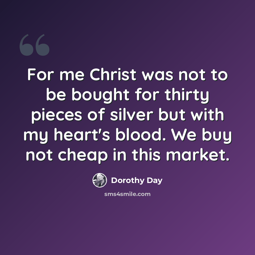 “For me Christ was not to be bought for thirty pieces of silver but with my heart's blood. We buy not cheap in this market.” quote by Dorothy Day