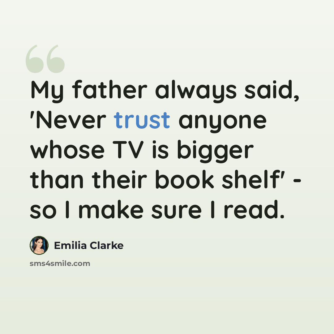 “My father always said, 'Never trust anyone whose TV is bigger than their book shelf' - so I make sure I read.” quote by Emilia Clarke
