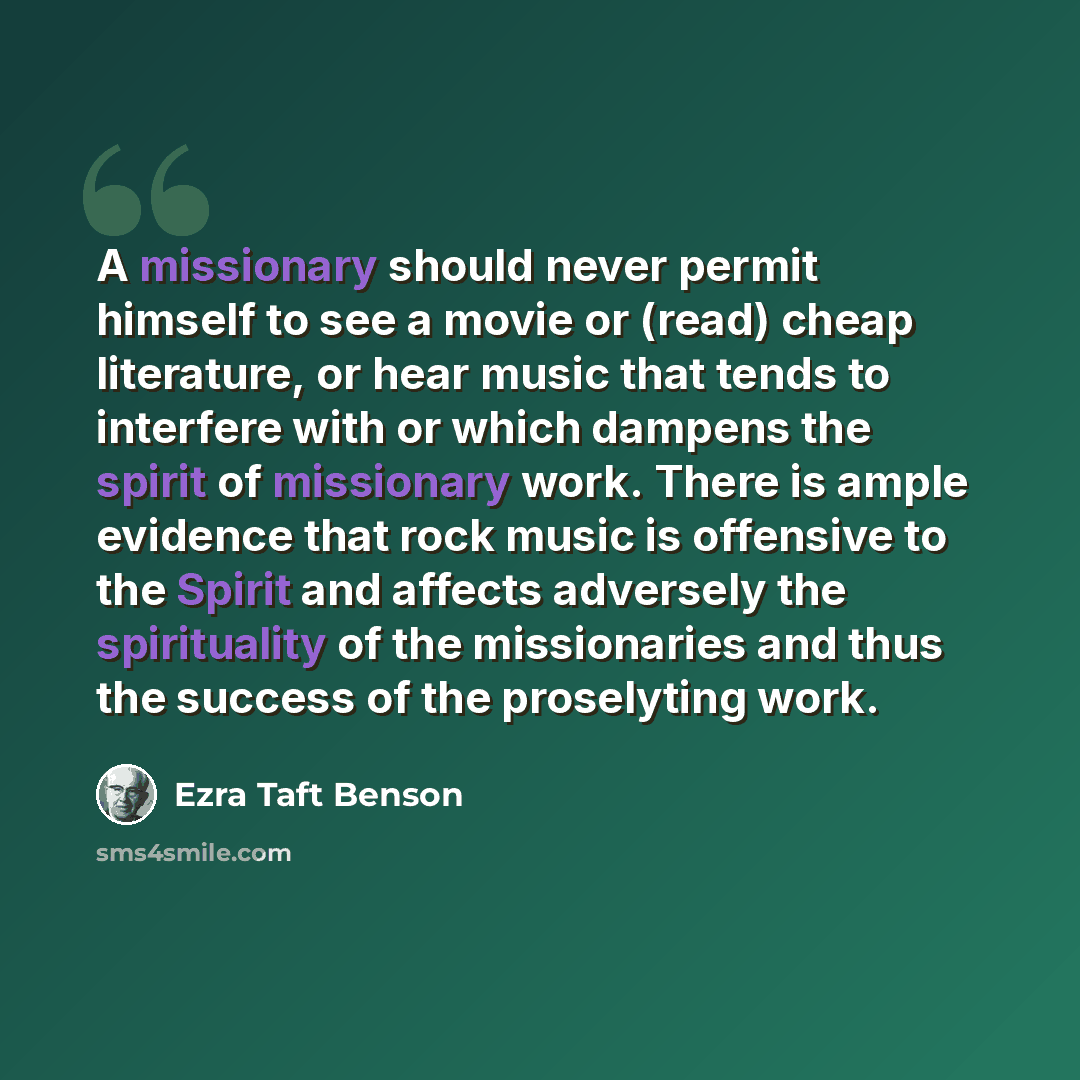 “A missionary should never permit himself to see a movie or (read) cheap literature, or hear music that tends to interfere with or which dampens the spirit of missionary work. There is ample evidence that rock music is offensive to the Spirit and affects adversely the spirituality of the…” quote by Ezra Taft Benson