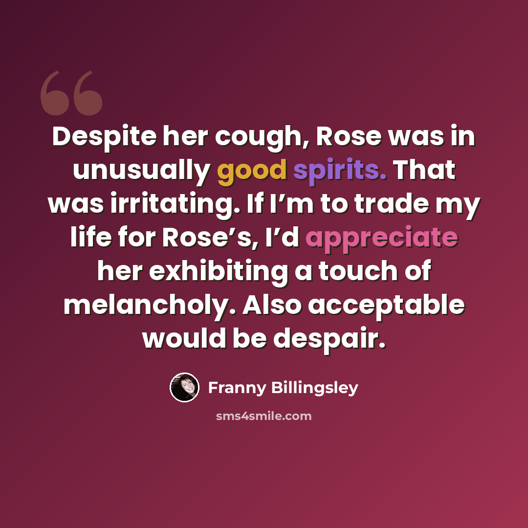 “Despite her cough, Rose was in unusually good spirits. That was irritating. If I’m to trade my life for Rose’s, I’d appreciate her exhibiting a touch of melancholy. Also acceptable would be despair.” quote by Franny Billingsley