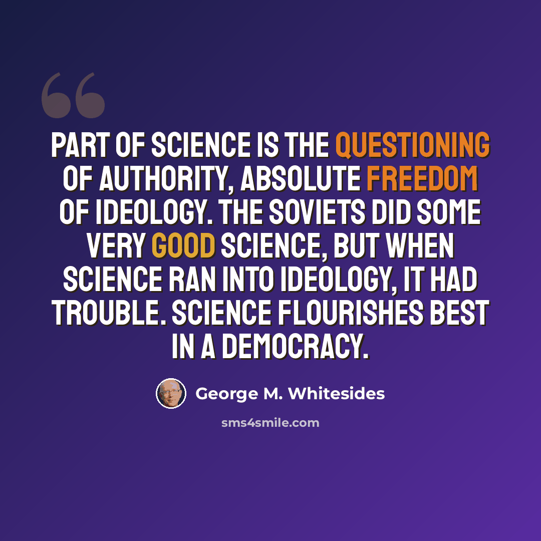 “Part of science is the questioning of authority, absolute freedom of ideology. The Soviets did some very good science, but when science ran into ideology, it had trouble. Science flourishes best in a democracy.” quote by George M. Whitesides