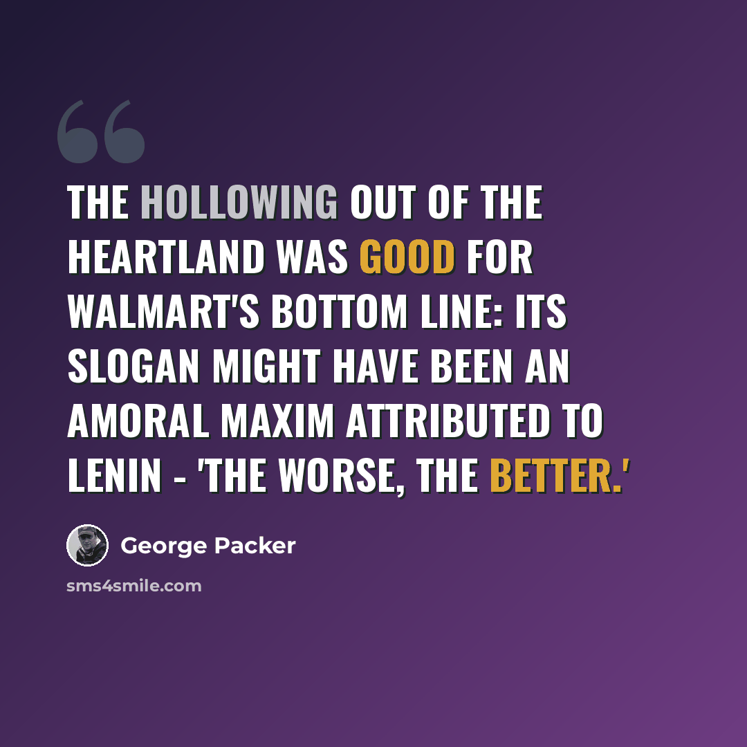 “The hollowing out of the heartland was good for Walmart's bottom line: its slogan might have been an amoral maxim attributed to Lenin - 'The worse, the better.'” quote by George Packer