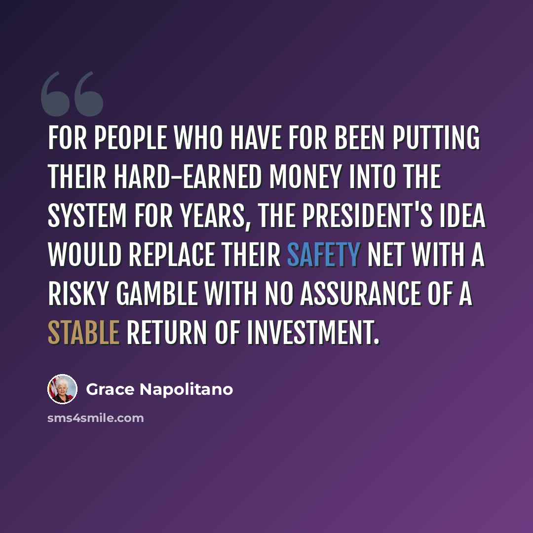 “For people who have for been putting their hard-earned money into the system for years, the president's idea would replace their safety net with a risky gamble with no assurance of a stable return of investment.” quote by Grace Napolitano