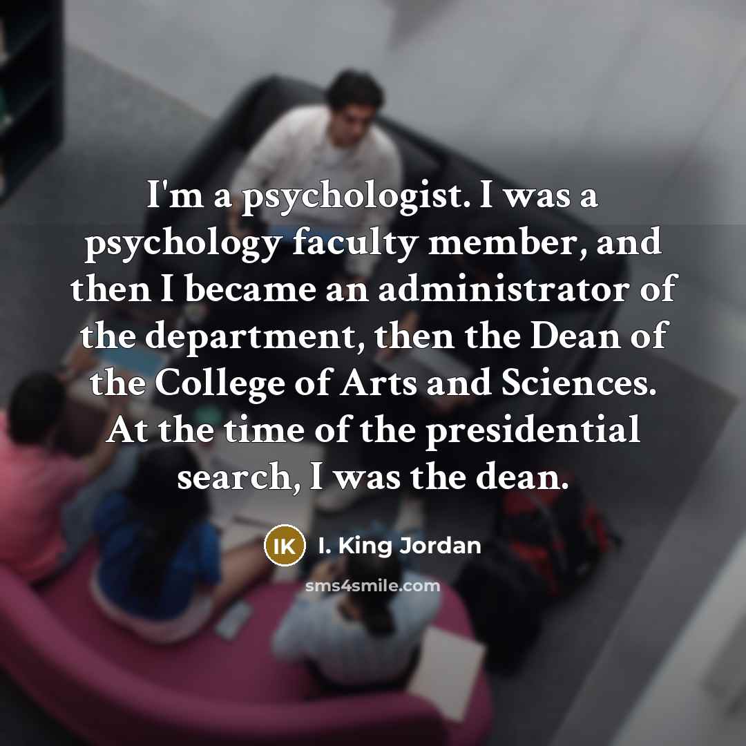 “I'm a psychologist. I was a psychology faculty member, and then I became an administrator of the department, then the Dean of the College of Arts and Sciences. At the time of the presidential search, I was the dean.” quote by I. King Jordan