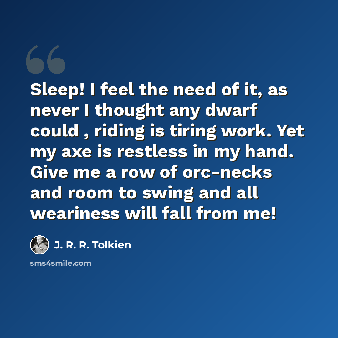 “Sleep! I feel the need of it, as never I thought any dwarf could , riding is tiring work. Yet my axe is restless in my hand. Give me a row of orc-necks and room to swing and all weariness will fall from me!” quote by J. R. R. Tolkien