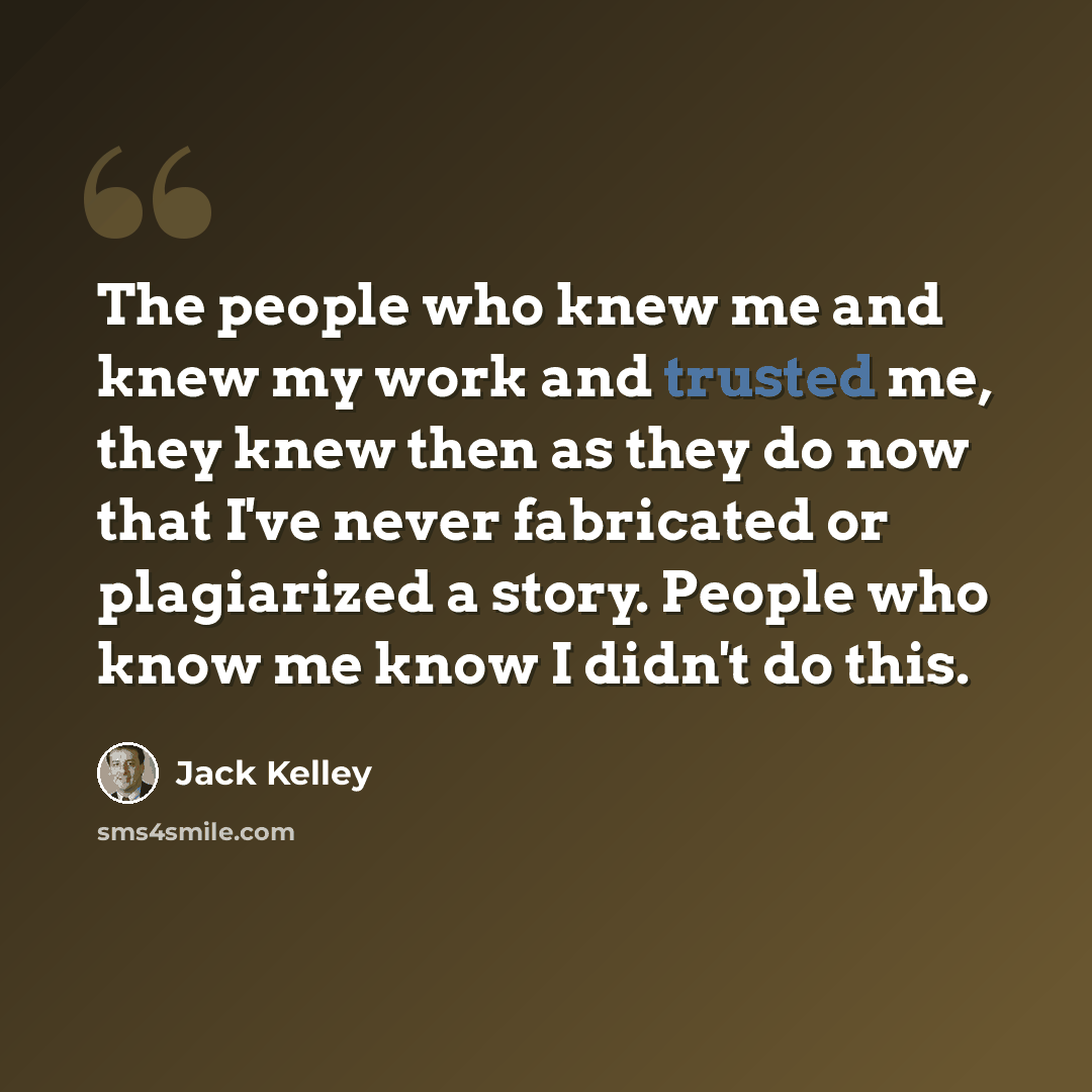 “The people who knew me and knew my work and trusted me, they knew then as they do now that I've never fabricated or plagiarized a story. People who know me know I didn't do this.” quote by Jack Kelley