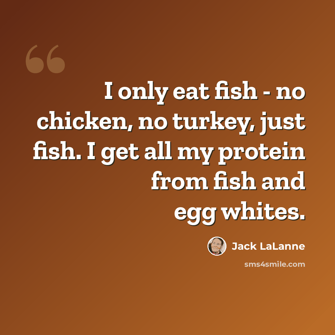 “I only eat fish - no chicken, no turkey, just fish. I get all my protein from fish and egg whites.” quote by Jack LaLanne