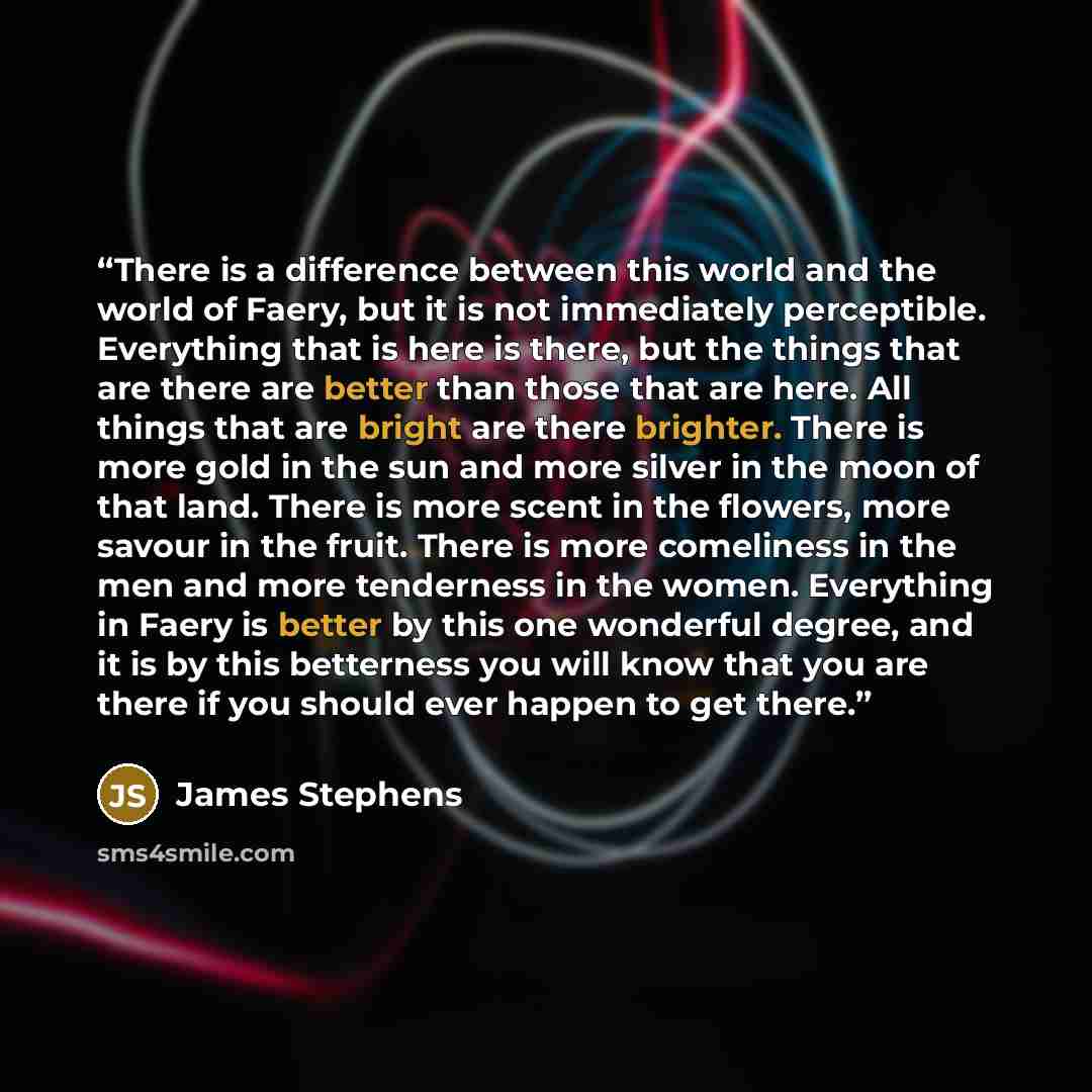 “There is a difference between this world and the world of Faery, but it is not immediately perceptible. Everything that is here is there, but the things that are there are better than those that are here. All things that are bright are there brighter. There is more gold in the sun and more silver…” quote by James Stephens