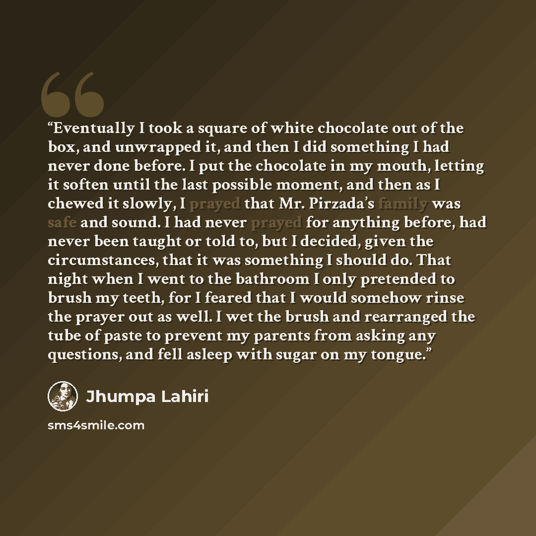 “Eventually I took a square of white chocolate out of the box, and unwrapped it, and then I did something I had never done before. I put the chocolate in my mouth, letting it soften until the last possible moment, and then as I chewed it slowly, I prayed that Mr. Pirzada’s family was safe and…” quote by Jhumpa Lahiri