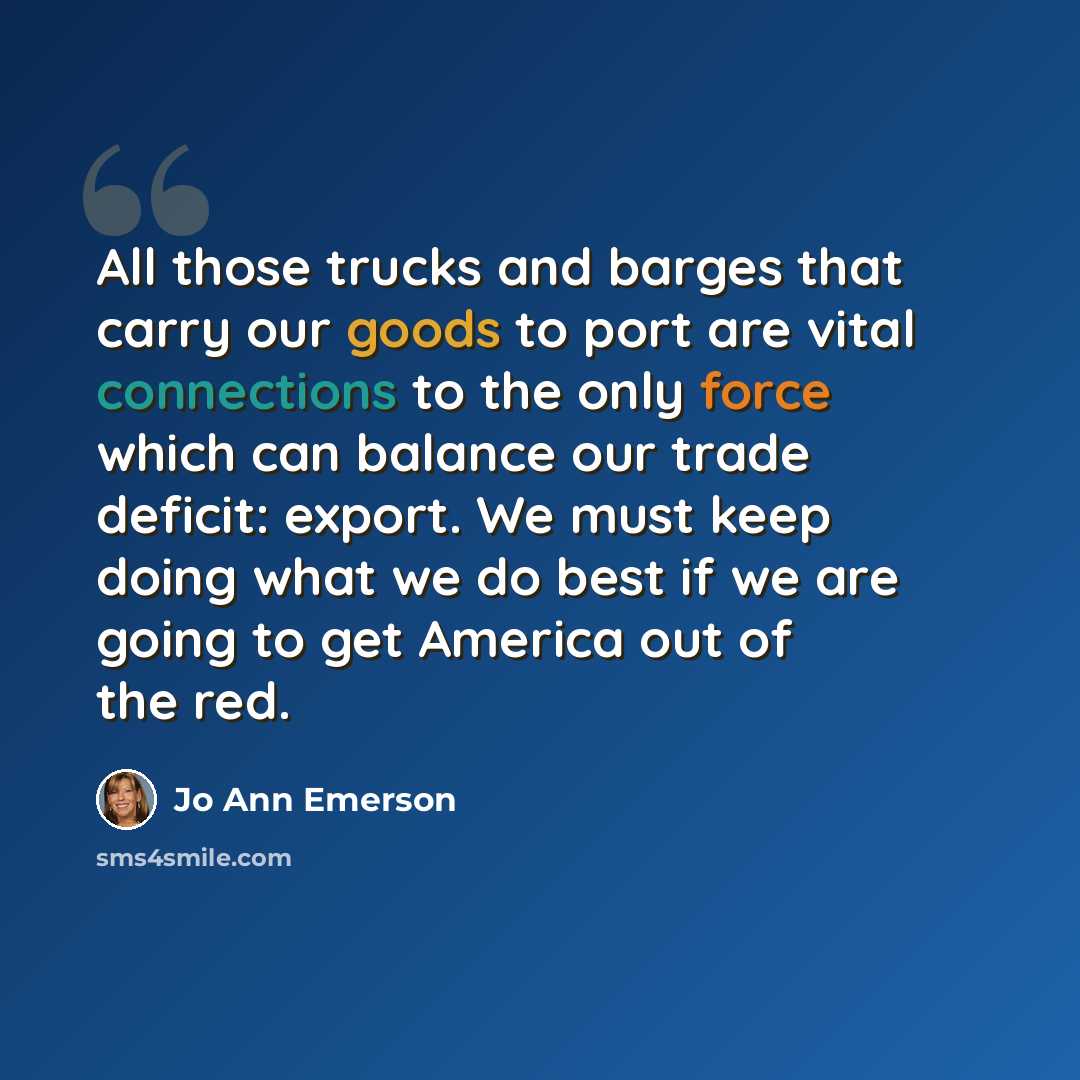 “All those trucks and barges that carry our goods to port are vital connections to the only force which can balance our trade deficit: export. We must keep doing what we do best if we are going to get America out of the red.” quote by Jo Ann Emerson