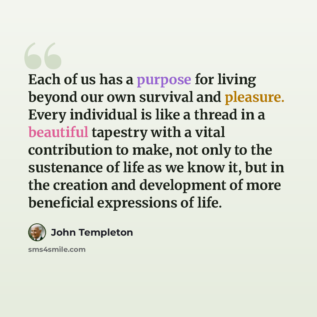 “Each of us has a purpose for living beyond our own survival and pleasure. Every individual is like a thread in a beautiful tapestry with a vital contribution to make, not only to the sustenance of life as we know it, but in the creation and development of more beneficial expressions of life.” quote by John Templeton