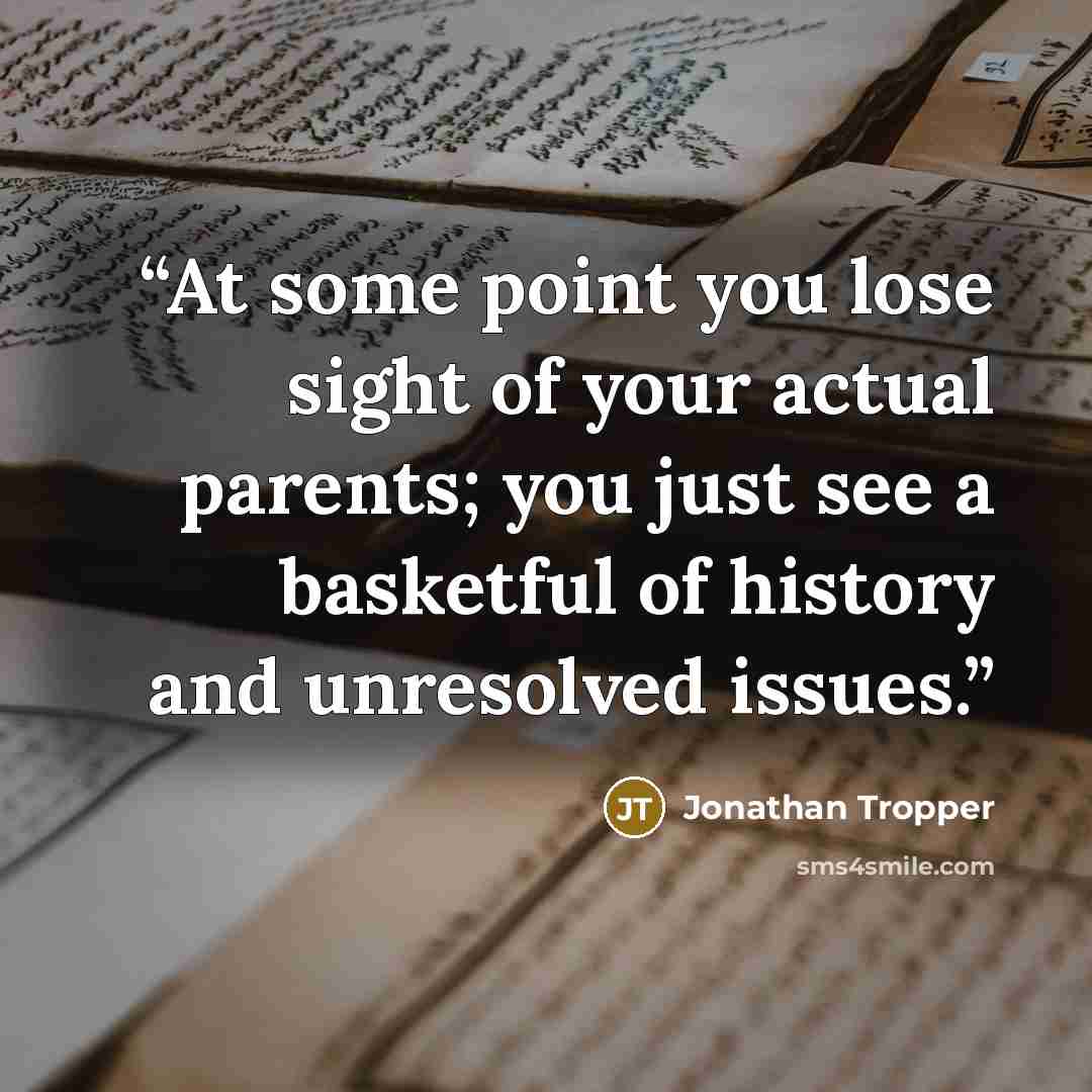 “At some point you lose sight of your actual parents; you just see a basketful of history and unresolved issues.” quote by Jonathan Tropper