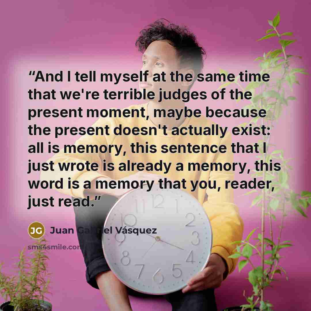 “And I tell myself at the same time that we're terrible judges of the present moment, maybe because the present doesn't actually exist: all is memory, this sentence that I just wrote is already a memory, this word is a memory that you, reader, just read.” quote by Juan Gabriel Vásquez
