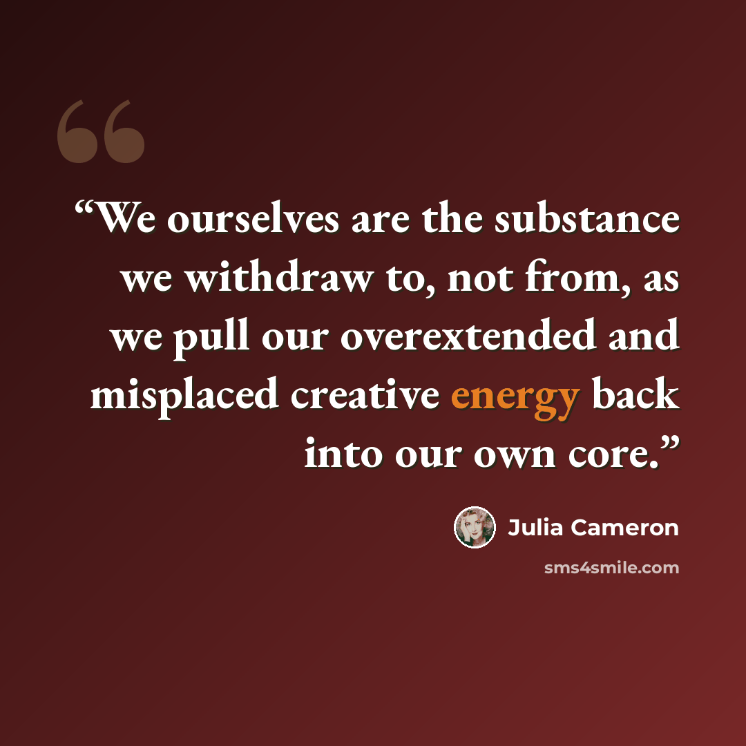 “We ourselves are the substance we withdraw to, not from, as we pull our overextended and misplaced creative energy back into our own core.” quote by Julia Cameron