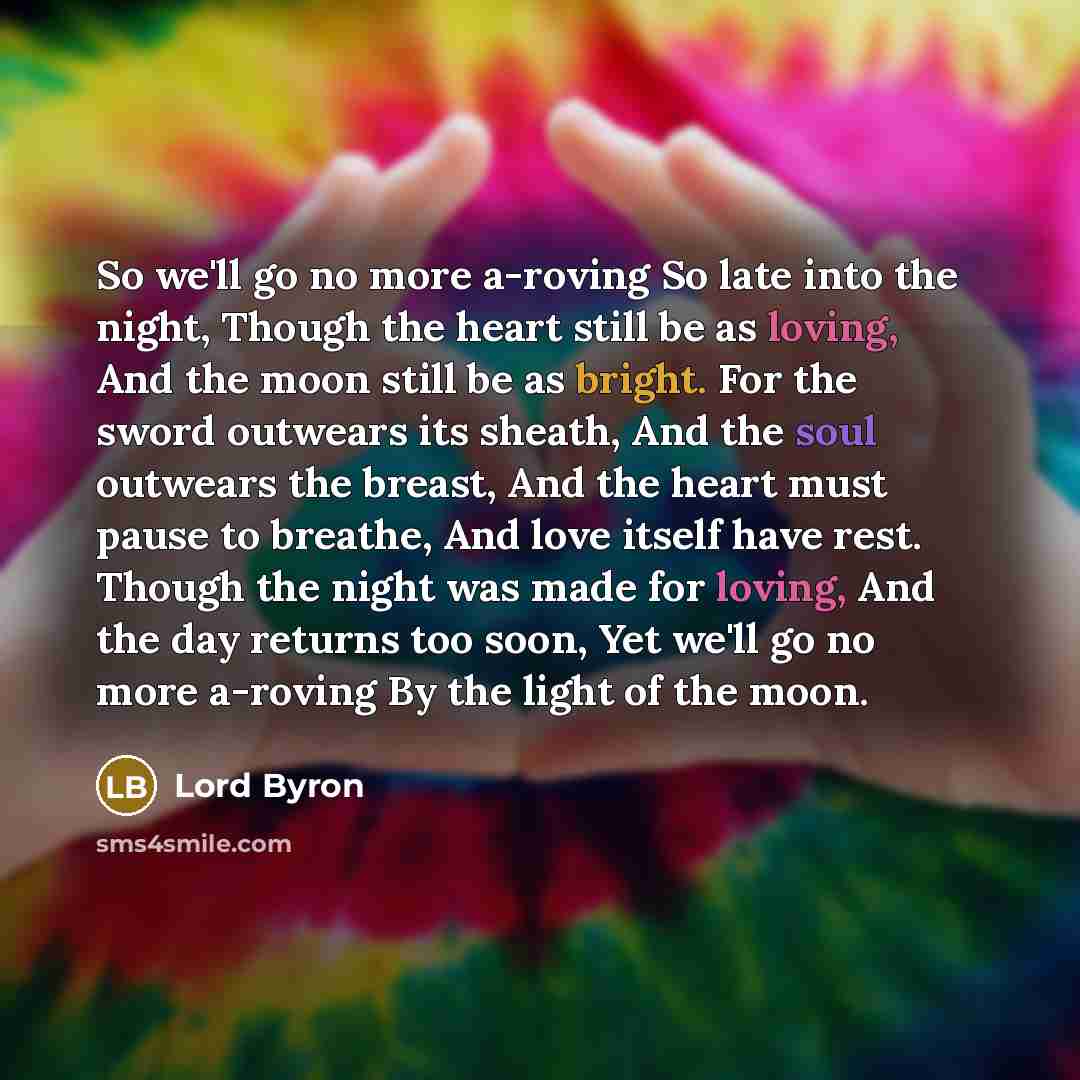 “So we'll go no more a-roving So late into the night, Though the heart still be as loving, And the moon still be as bright. For the sword outwears its sheath, And the soul outwears the breast, And the heart must pause to breathe, And love itself have rest. Though the night was made for loving, And…” quote by Lord Byron