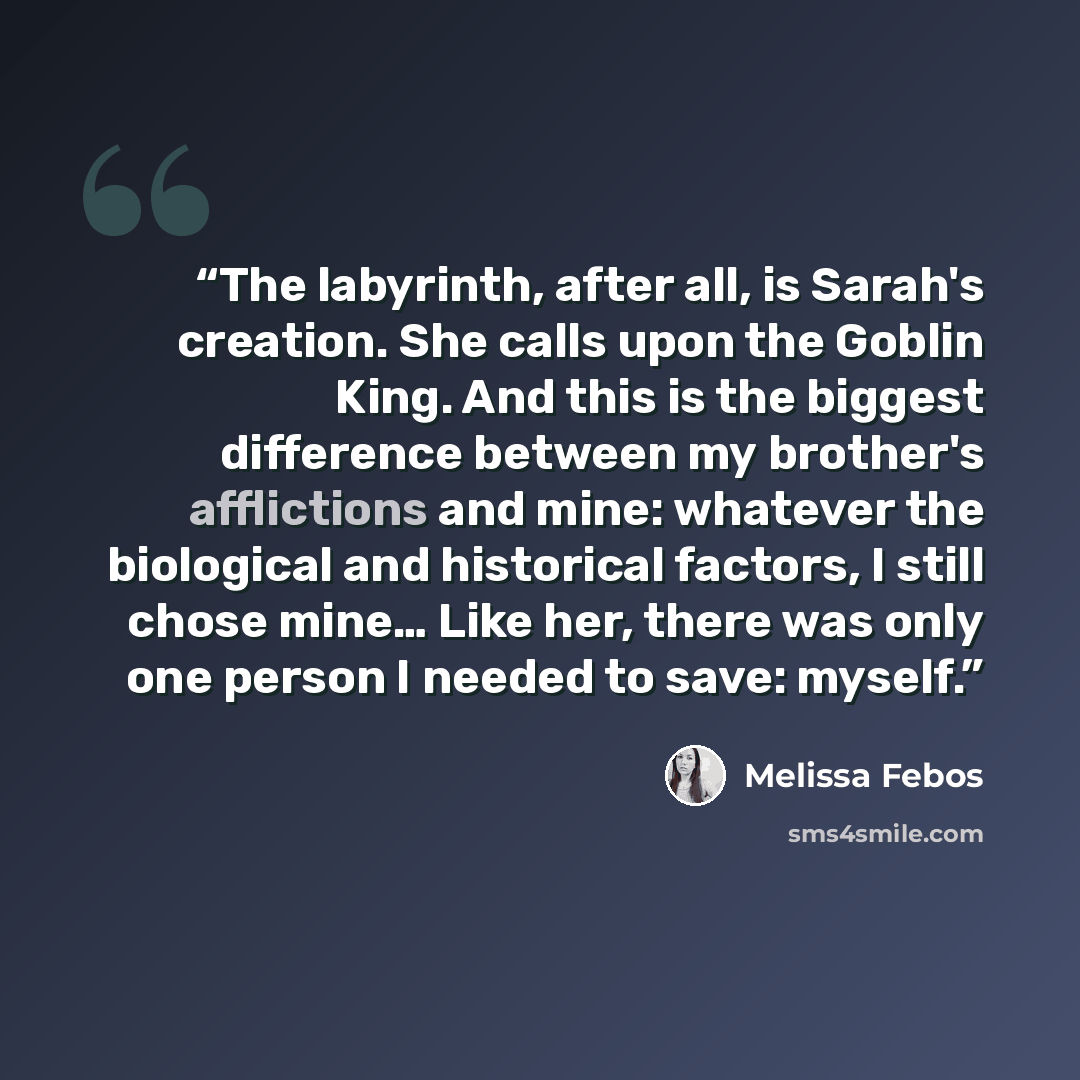 “The labyrinth, after all, is Sarah's creation. She calls upon the Goblin King. And this is the biggest difference between my brother's afflictions and mine: whatever the biological and historical factors, I still chose mine… Like her, there was only one person I needed to save: myself.” quote by Melissa Febos