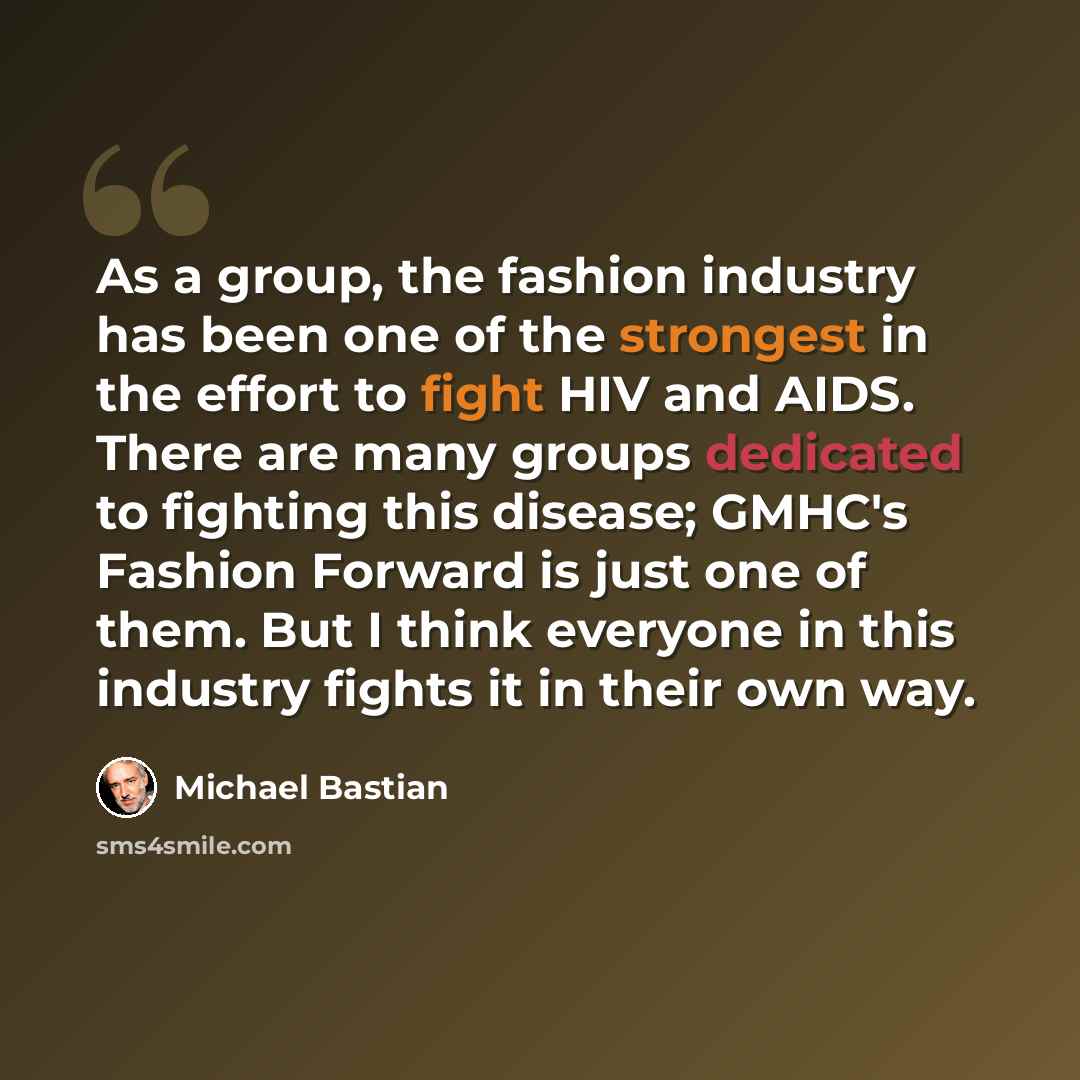 “As a group, the fashion industry has been one of the strongest in the effort to fight HIV and AIDS. There are many groups dedicated to fighting this disease; GMHC's Fashion Forward is just one of them. But I think everyone in this industry fights it in their own way.” quote by Michael Bastian