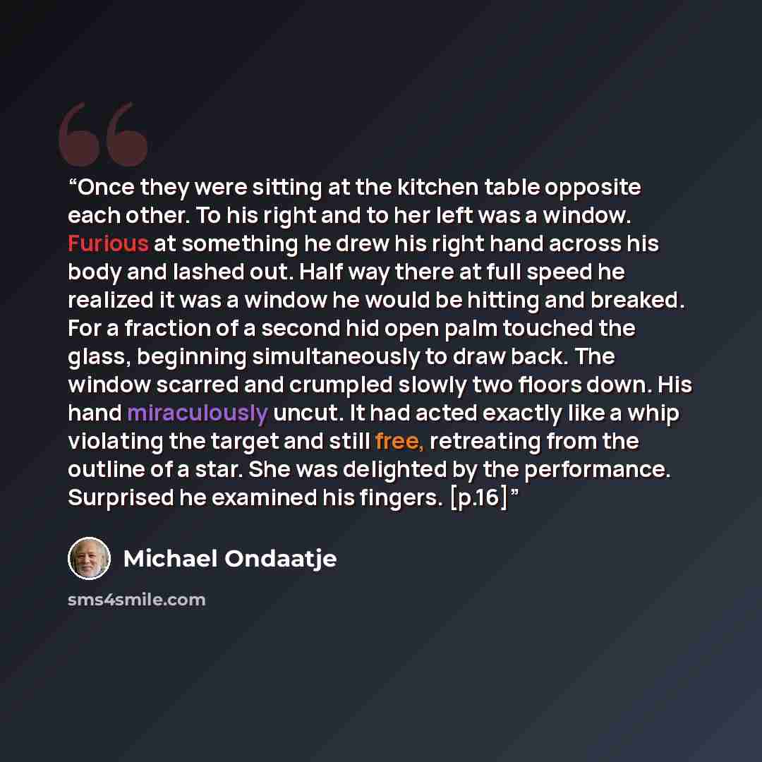 “Once they were sitting at the kitchen table opposite each other. To his right and to her left was a window. Furious at something he drew his right hand across his body and lashed out. Half way there at full speed he realized it was a window he would be hitting and breaked. For a fraction of a…” quote by Michael Ondaatje