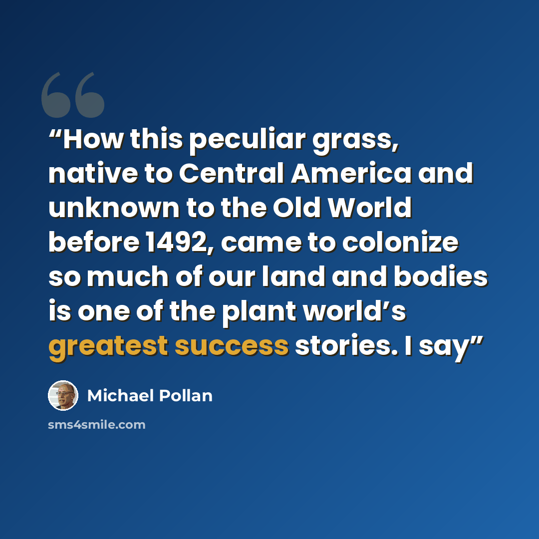 “How this peculiar grass, native to Central America and unknown to the Old World before 1492, came to colonize so much of our land and bodies is one of the plant world’s greatest success stories. I say” quote by Michael Pollan