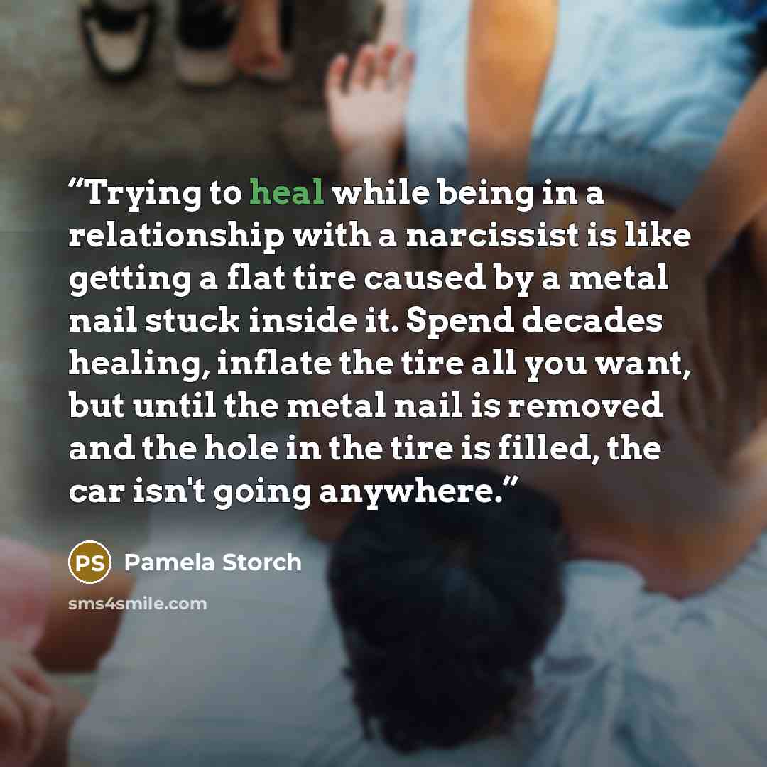 “Trying to heal while being in a relationship with a narcissist is like getting a flat tire caused by a metal nail stuck inside it. Spend decades healing, inflate the tire all you want, but until the metal nail is removed and the hole in the tire is filled, the car isn't going anywhere.” quote by Pamela Storch