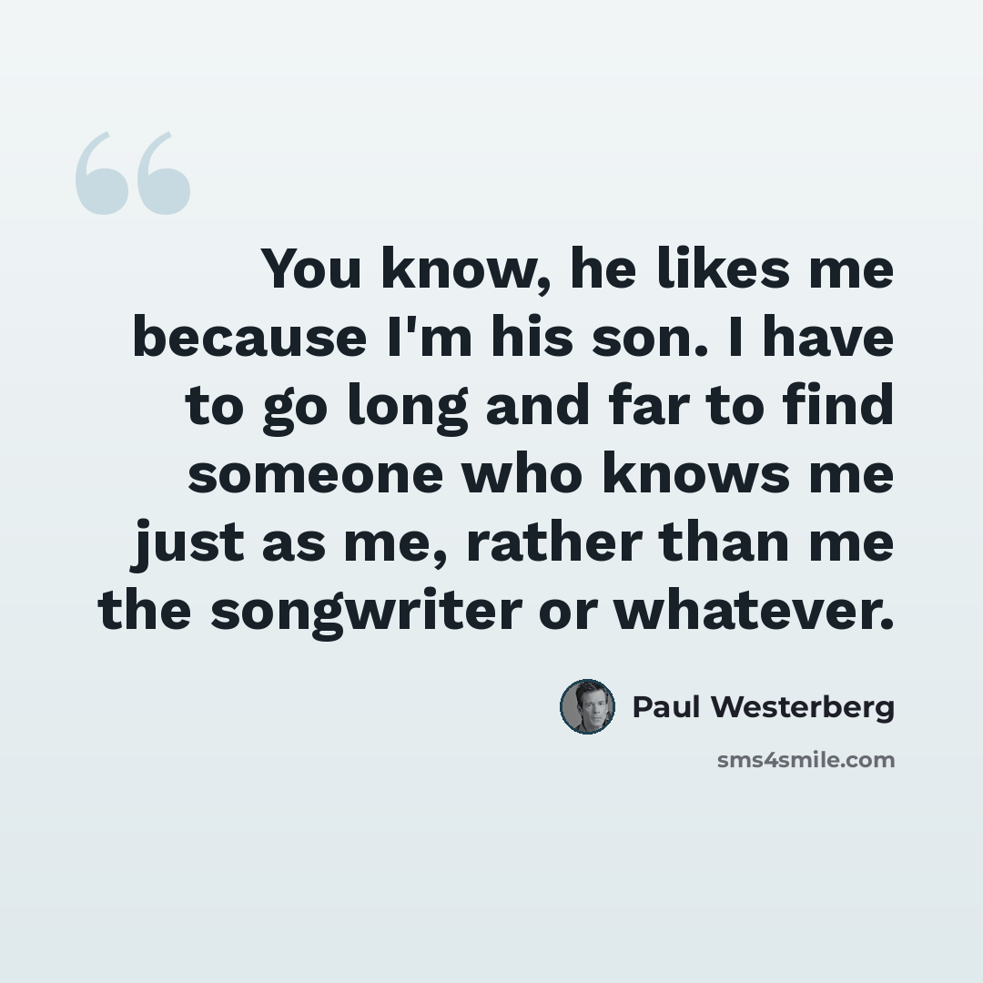 “You know, he likes me because I'm his son. I have to go long and far to find someone who knows me just as me, rather than me the songwriter or whatever.” quote by Paul Westerberg