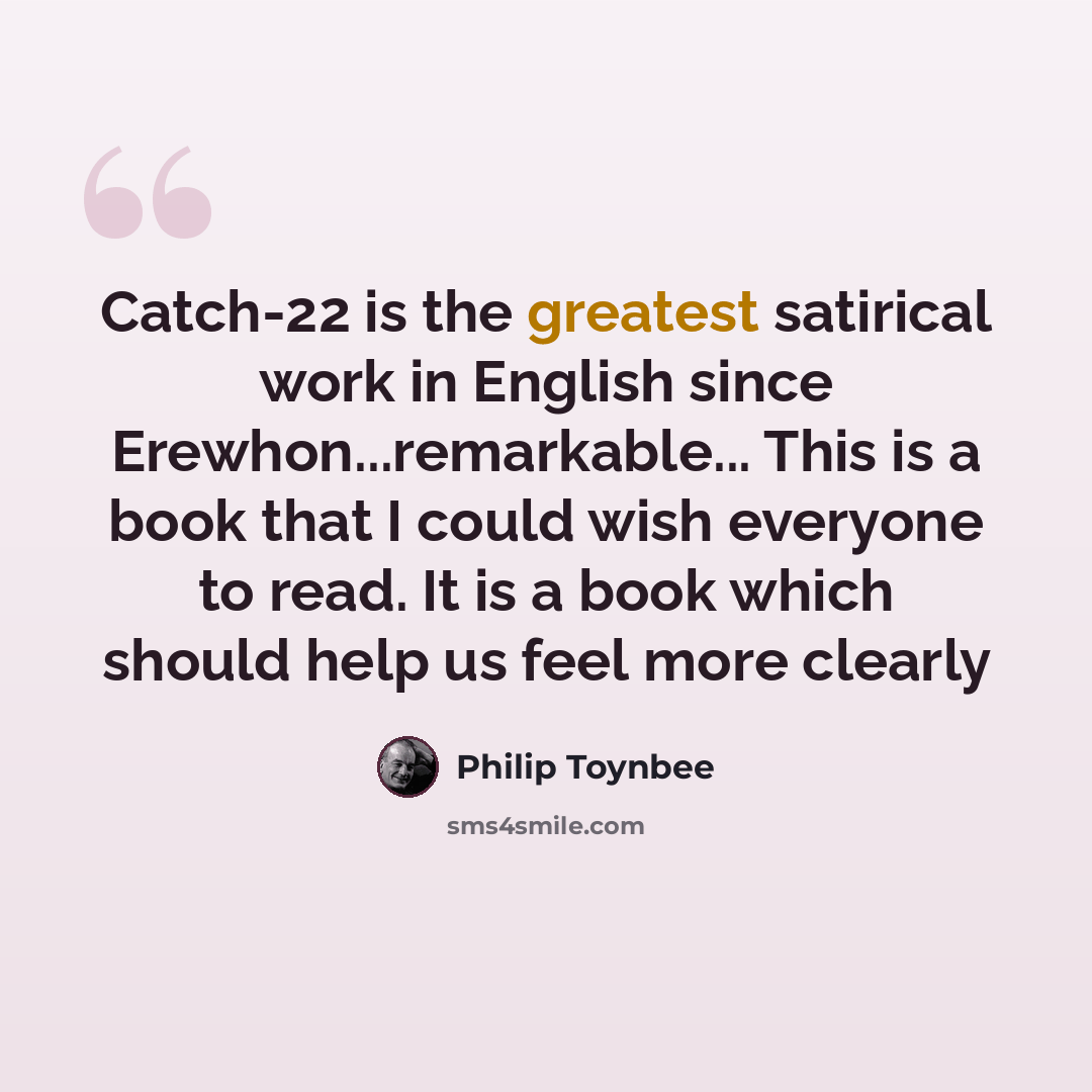 “Catch-22 is the greatest satirical work in English since Erewhon...remarkable... This is a book that I could wish everyone to read. It is a book which should help us feel more clearly” quote by Philip Toynbee