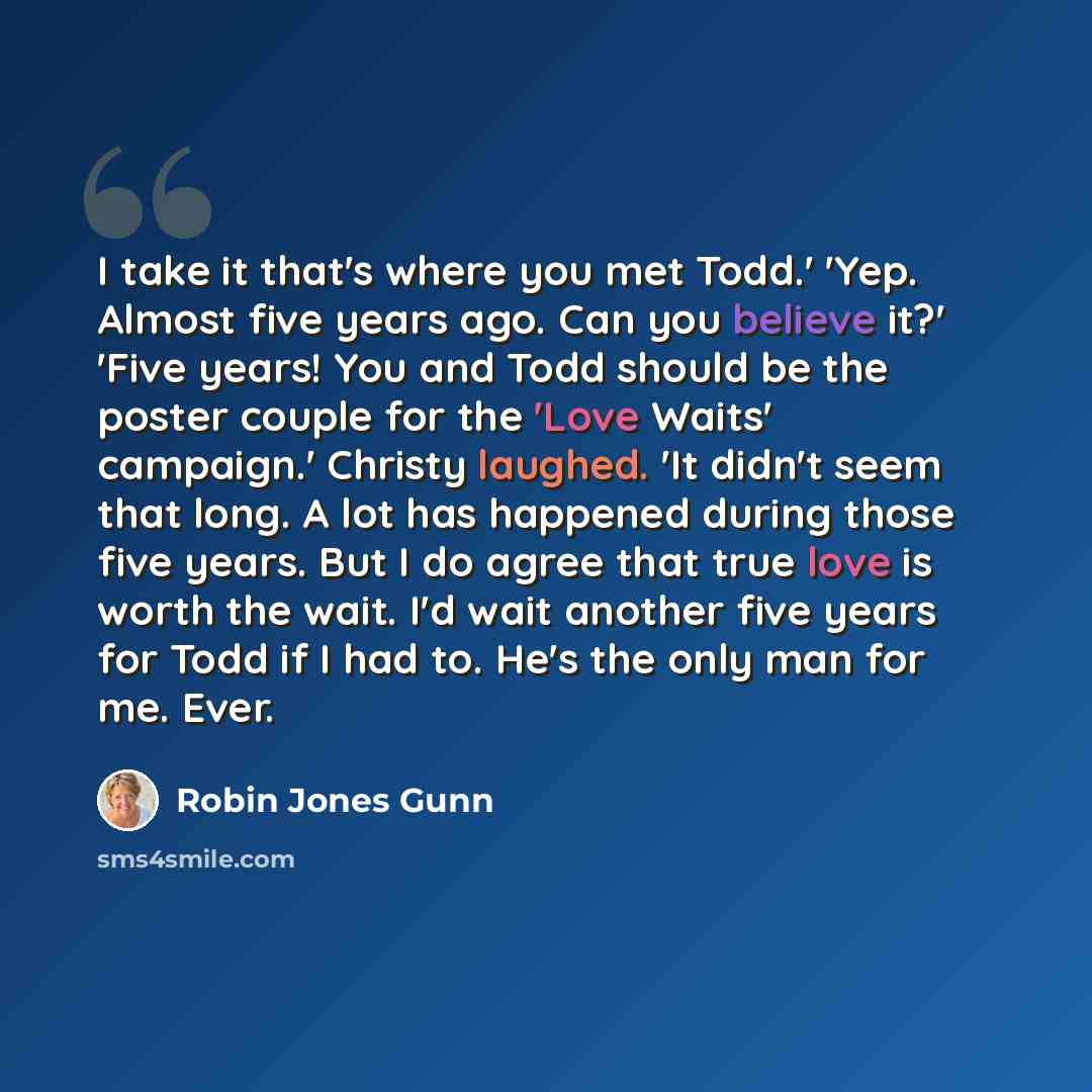 “I take it that's where you met Todd.' 'Yep. Almost five years ago. Can you believe it?' 'Five years! You and Todd should be the poster couple for the 'Love Waits' campaign.' Christy laughed. 'It didn't seem that long. A lot has happened during those five years. But I do agree that true love is…” quote by Robin Jones Gunn