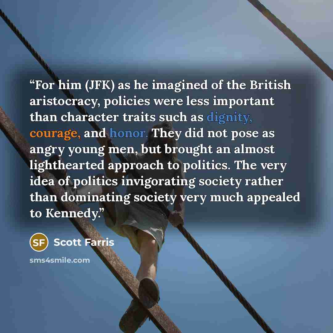 “For him (JFK) as he imagined of the British aristocracy, policies were less important than character traits such as dignity, courage, and honor. They did not pose as angry young men, but brought an almost lighthearted approach to politics. The very idea of politics invigorating society rather than…” quote by Scott Farris