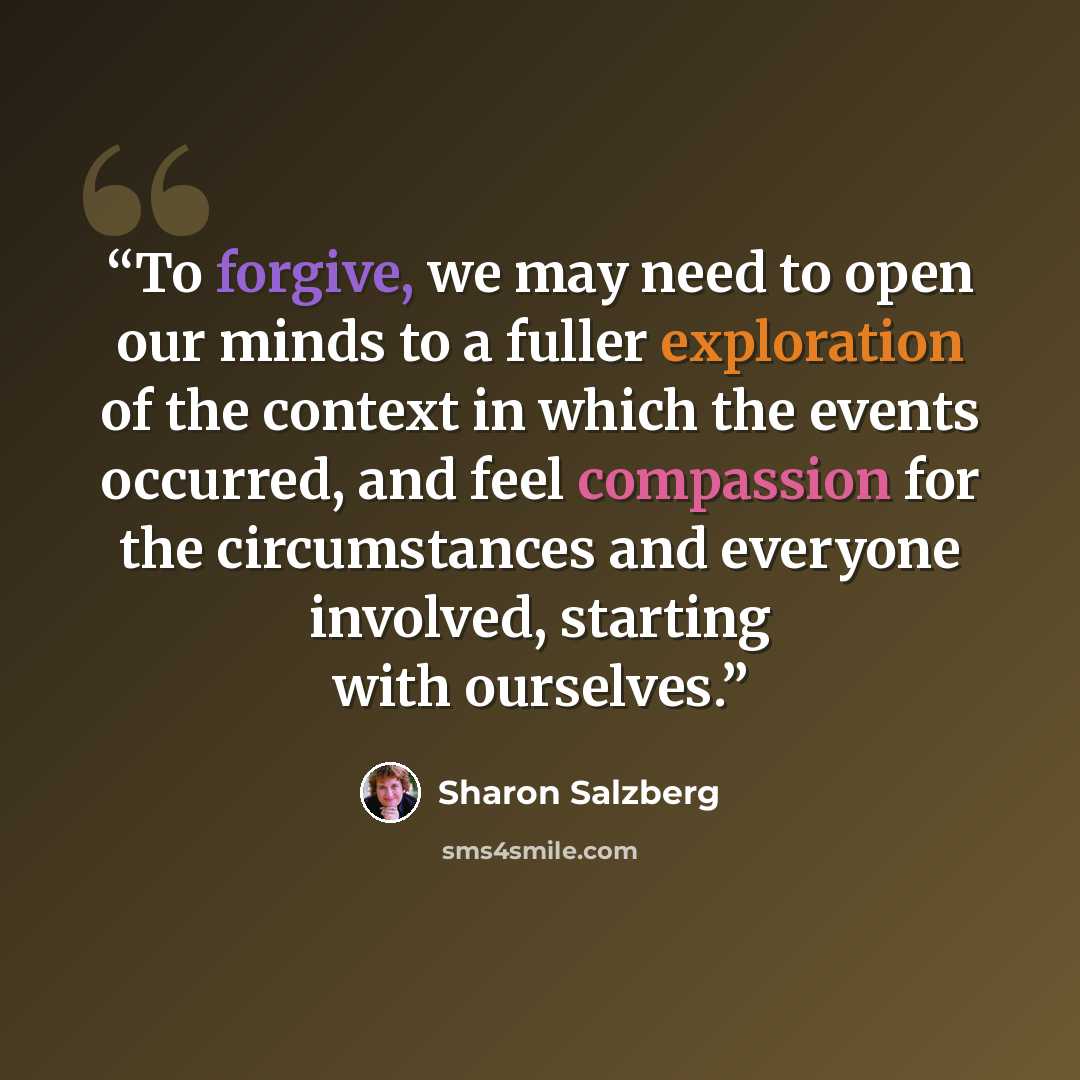 “To forgive, we may need to open our minds to a fuller exploration of the context in which the events occurred, and feel compassion for the circumstances and everyone involved, starting with ourselves.” quote by Sharon Salzberg
