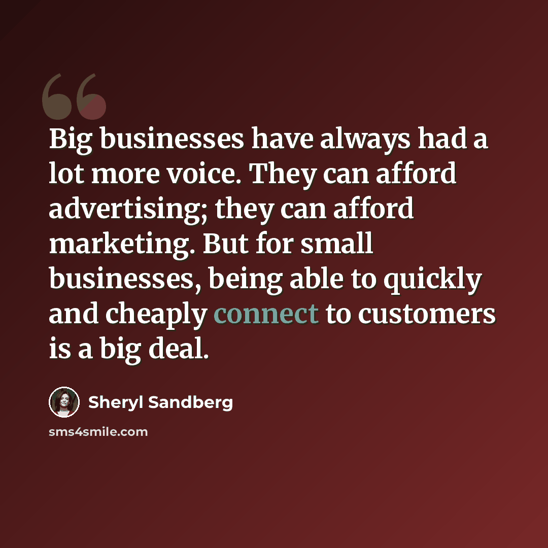 “Big businesses have always had a lot more voice. They can afford advertising; they can afford marketing. But for small businesses, being able to quickly and cheaply connect to customers is a big deal.” quote by Sheryl Sandberg