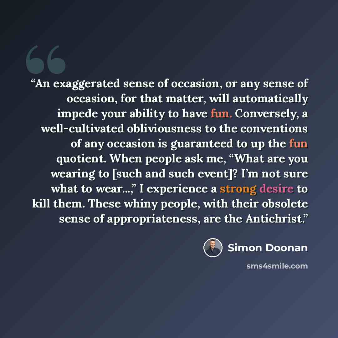 “An exaggerated sense of occasion, or any sense of occasion, for that matter, will automatically impede your ability to have fun. Conversely, a well-cultivated obliviousness to the conventions of any occasion is guaranteed to up the fun quotient. When people ask me, “What are you wearing to [such…” quote by Simon Doonan