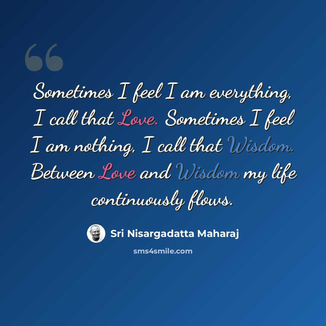 “Sometimes I feel I am everything, I call that Love. Sometimes I feel I am nothing, I call that Wisdom. Between Love and Wisdom my life continuously flows.” quote by Sri Nisargadatta Maharaj