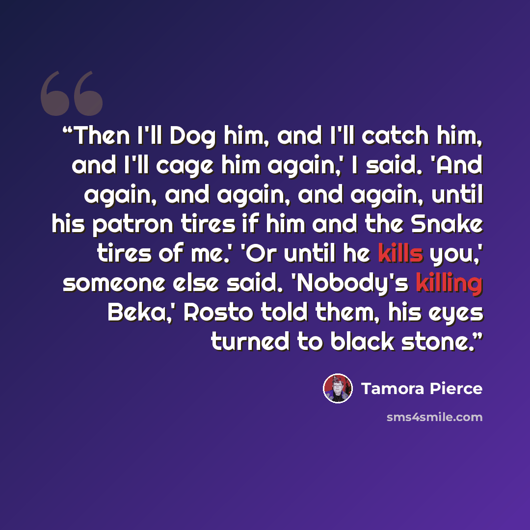 “Then I'll Dog him, and I'll catch him, and I'll cage him again,' I said. 'And again, and again, and again, until his patron tires if him and the Snake tires of me.' 'Or until he kills you,' someone else said. 'Nobody's killing Beka,' Rosto told them, his eyes turned to black stone.” quote by Tamora Pierce