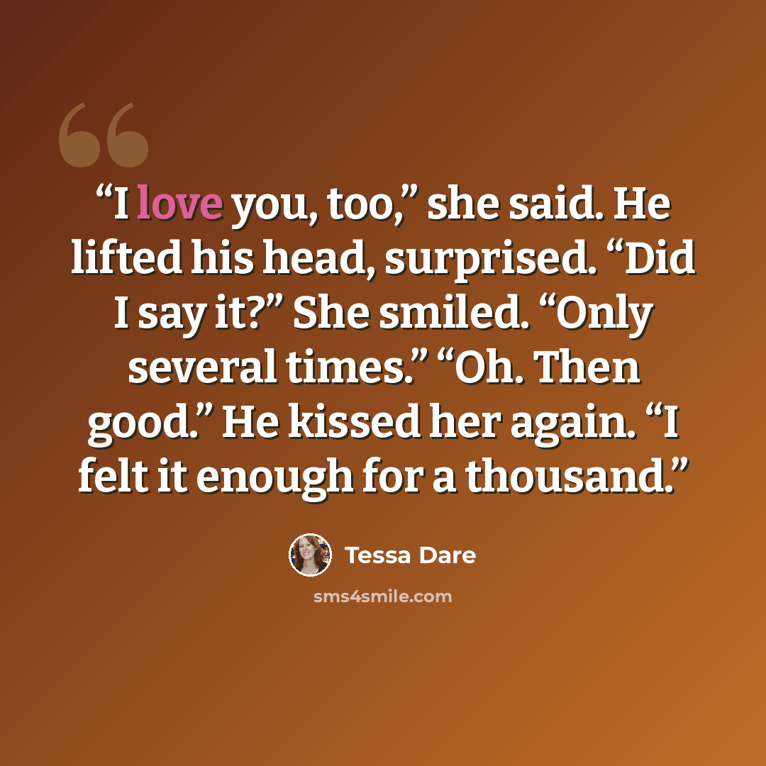 “I love you, too,” she said. He lifted his head, surprised. “Did I say it?” She smiled. “Only several times.” “Oh. Then good.” He kissed her again. “I felt it enough for a thousand.” quote by Tessa Dare